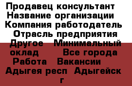 Продавец-консультант › Название организации ­ Компания-работодатель › Отрасль предприятия ­ Другое › Минимальный оклад ­ 1 - Все города Работа » Вакансии   . Адыгея респ.,Адыгейск г.